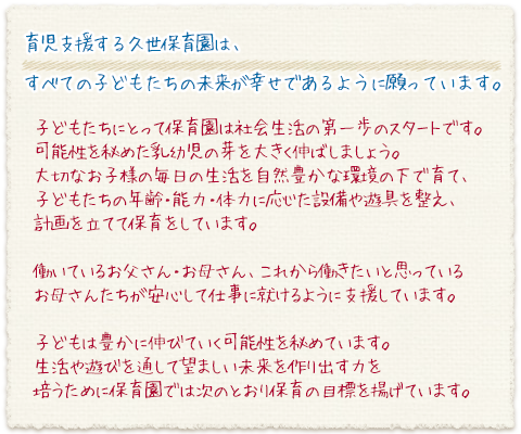 育児支援する久世保育園は、すべての子どもたちの未来が幸せであるように願っています。
子どもたちにとって保育園は社会生活の第一歩のスタートです。
可能性を秘めた乳幼児の芽を大きく伸ばしましょう。
大切なお子様の毎日の生活を自然豊かな環境の下で育て、子どもたちの年齢・能力・体力に応じた設備や遊具を整え、計画を立てて保育をしています。
働いているお父さん・お母さん、これから働きたいと思っているお母さんたちが安心して仕事に就けるように支援しています。
子どもは豊かに伸びていく可能性を秘めています。この子どもが生活や遊びを通して望ましい未来を作り出す力を培うために保育園では次のとおり保育の目標を揚げています。
